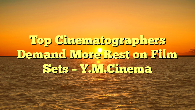 Top Cinematographers Demand More Rest on Film Sets – Y.M.Cinema 